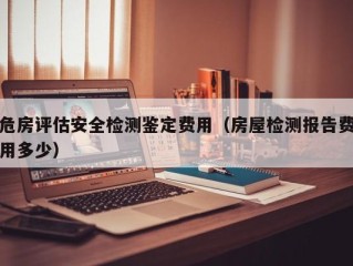 危房评估安全检测鉴定费用（房屋检测报告费用多少）