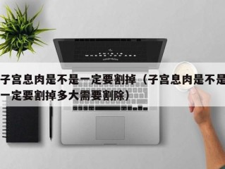 子宫息肉是不是一定要割掉（子宫息肉是不是一定要割掉多大需要割除）