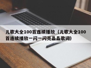 儿歌大全100首连续播放（儿歌大全100首连续播放一闪一闪亮晶晶歌词）