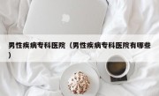 男性疾病专科医院（男性疾病专科医院有哪些）