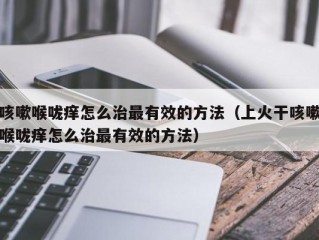 咳嗽喉咙痒怎么治最有效的方法（上火干咳嗽喉咙痒怎么治最有效的方法）