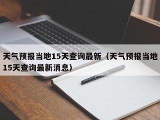 天气预报当地15天查询最新（天气预报当地15天查询最新消息）