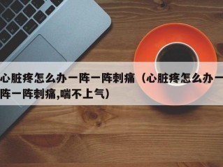 心脏疼怎么办一阵一阵刺痛（心脏疼怎么办一阵一阵刺痛,喘不上气）