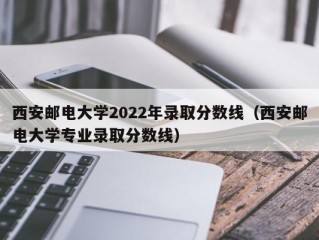 西安邮电大学2022年录取分数线（西安邮电大学专业录取分数线）