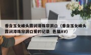 香含玉女峰头露润滞珠帘洞口（香含玉女峰头露润滞珠帘洞口爱的记录  色猫AV）