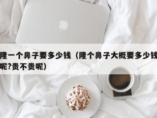 隆一个鼻子要多少钱（隆个鼻子大概要多少钱呢?贵不贵呢）