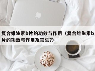 复合维生素b片的功效与作用（复合维生素b片的功效与作用及禁忌?）