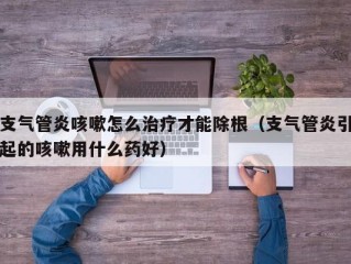 支气管炎咳嗽怎么治疗才能除根（支气管炎引起的咳嗽用什么药好）