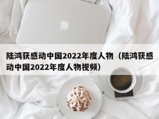陆鸿获感动中国2022年度人物（陆鸿获感动中国2022年度人物视频）