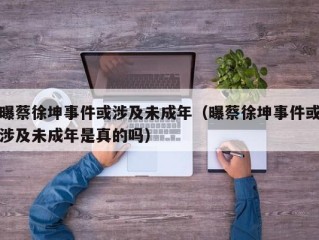 曝蔡徐坤事件或涉及未成年（曝蔡徐坤事件或涉及未成年是真的吗）