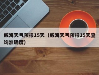 威海天气预报15天（威海天气预报15天查询准确度）
