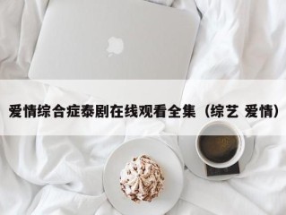 爱情综合症泰剧在线观看全集（综艺 爱情）