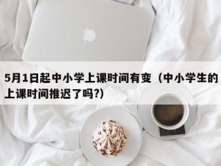 5月1日起中小学上课时间有变（中小学生的上课时间推迟了吗?）