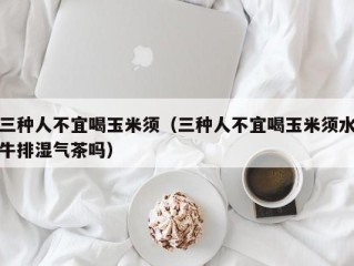 三种人不宜喝玉米须（三种人不宜喝玉米须水牛排湿气茶吗）