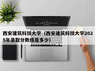 西安建筑科技大学（西安建筑科技大学2025年录取分数线是多少）