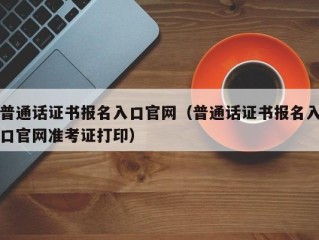普通话证书报名入口官网（普通话证书报名入口官网准考证打印）