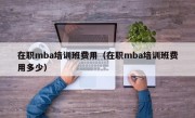 在职mba培训班费用（在职mba培训班费用多少）