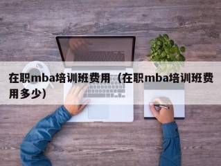 在职mba培训班费用（在职mba培训班费用多少）
