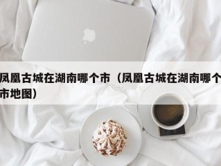 凤凰古城在湖南哪个市（凤凰古城在湖南哪个市地图）