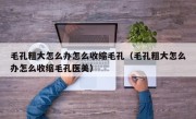 毛孔粗大怎么办怎么收缩毛孔（毛孔粗大怎么办怎么收缩毛孔医美）
