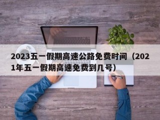 2023五一假期高速公路免费时间（2021年五一假期高速免费到几号）