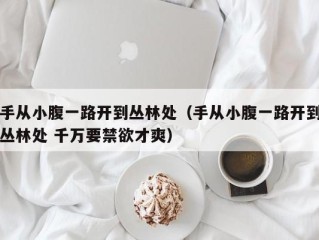 手从小腹一路开到丛林处（手从小腹一路开到丛林处 千万要禁欲才爽）
