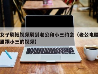 女子刷短视频刷到老公和小三约会（老公电脑里跟小三的视频）
