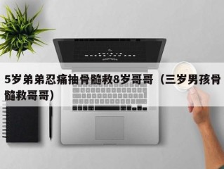 5岁弟弟忍痛抽骨髓救8岁哥哥（三岁男孩骨髓救哥哥）