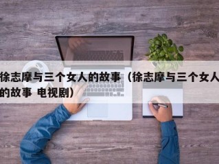 徐志摩与三个女人的故事（徐志摩与三个女人的故事 电视剧）