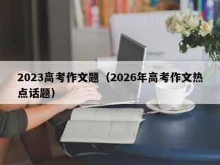 2023高考作文题（2026年高考作文热点话题）