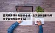 普洱茶生茶和熟茶哪个好（普洱茶生茶和熟茶哪个好保质期期多久）