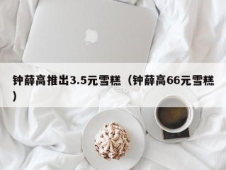 钟薛高推出3.5元雪糕（钟薛高66元雪糕）