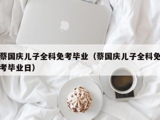 蔡国庆儿子全科免考毕业（蔡国庆儿子全科免考毕业日）